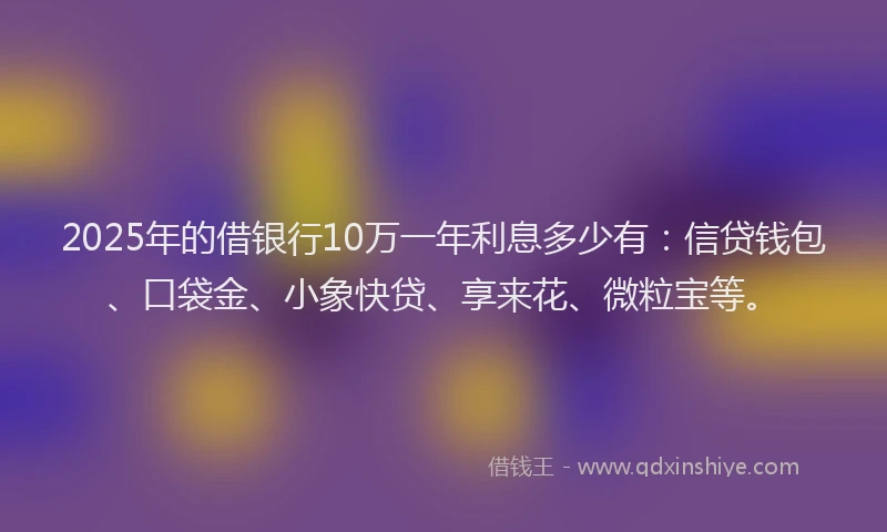 2025年的借银行10万一年利息多少有：信贷钱包、口袋金、小象快贷、享来花、微粒宝等。
