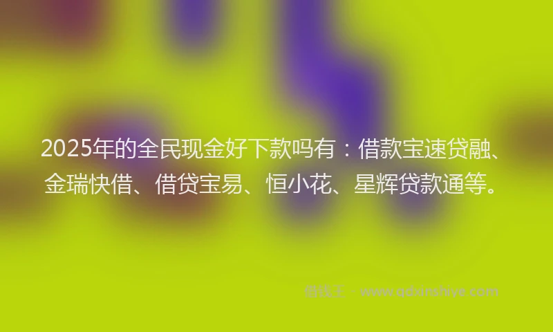 2025年的全民现金好下款吗有:借款宝速贷融、金瑞快借、借贷宝易、恒小花、星辉贷款通等。