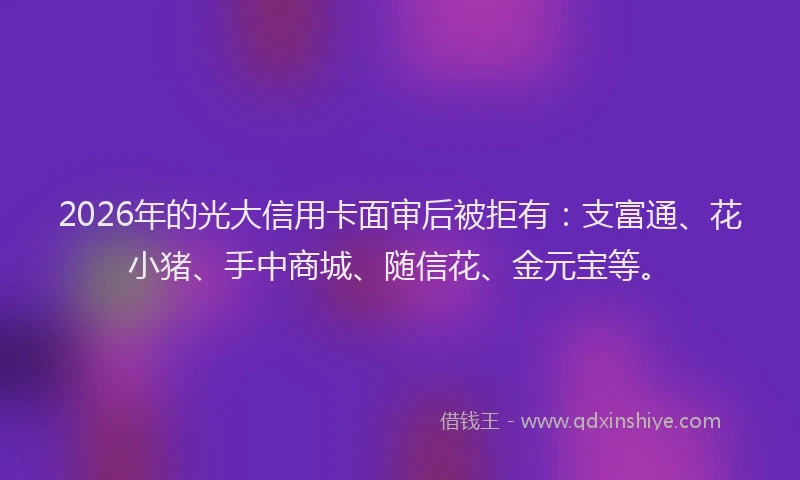 2026年的光大信用卡面审后被拒有:支富通、花小猪、手中商城、随信花、金元宝等。