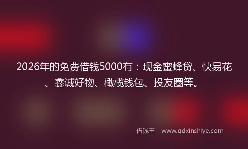 2026年的免费借钱5000有：现金蜜蜂贷、快易花、鑫诚好物、橄榄钱包、投友圈等。