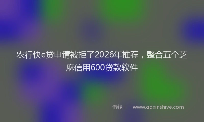 农行快e贷申请被拒了2026年推荐，整合五个芝麻信用600贷款软件