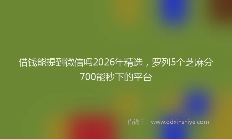借钱能提到微信吗2026年精选，罗列5个芝麻分700能秒下的平台
