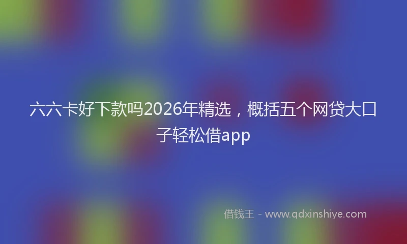 六六卡好下款吗2026年精选，概括五个网贷大口子轻松借app