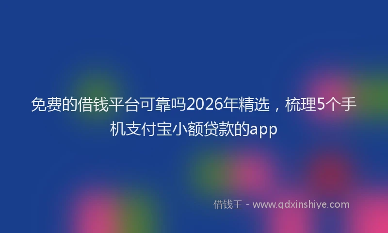 免费的借钱平台可靠吗2026年精选，梳理5个手机支付宝小额贷款的app