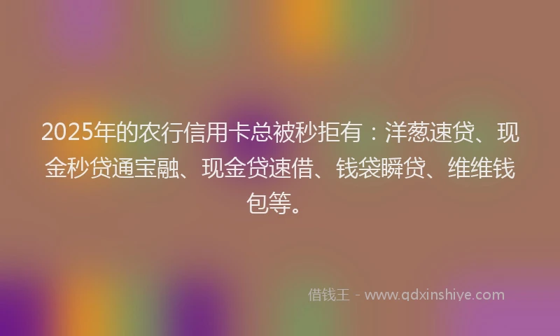 2025年的农行信用卡总被秒拒有:洋葱速贷、现金秒贷通宝融、现金贷速借、钱袋瞬贷、维维钱包等。