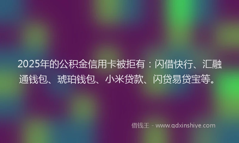 2025年的公积金信用卡被拒有：闪借快行、汇融通钱包、琥珀钱包、小米贷款、闪贷易贷宝等。
