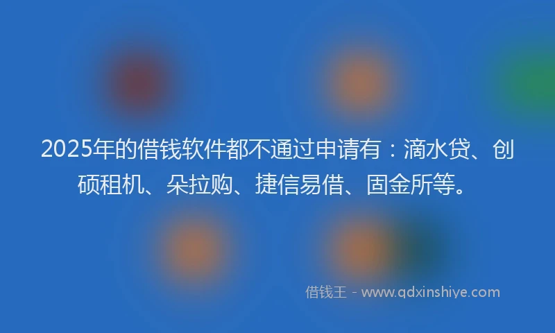 2025年的借钱软件都不通过申请有：滴水贷、创硕租机、朵拉购、捷信易借、固金所等。
