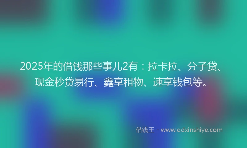 2025年的借钱那些事儿2有：拉卡拉、分子贷、现金秒贷易行、鑫享租物、速享钱包等。