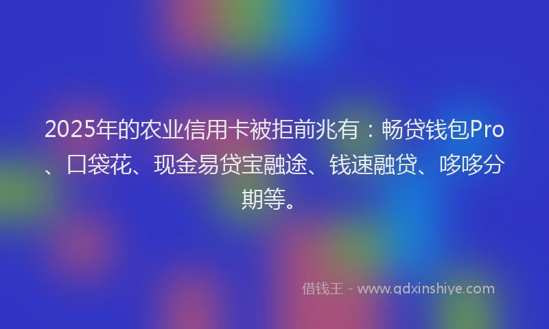 2025年的农业信用卡被拒前兆有：畅贷钱包Pro、口袋花、现金易贷宝融途、钱速融贷、哆哆分期等。