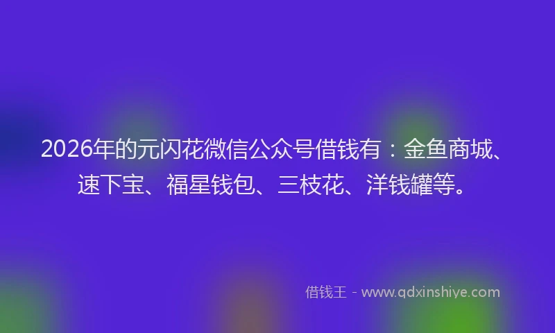 2026年的元闪花微信公众号借钱有：金鱼商城、速下宝、福星钱包、三枝花、洋钱罐等。