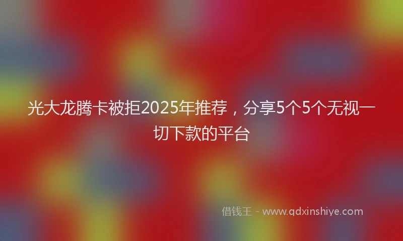 光大龙腾卡被拒2025年推荐，分享5个5个无视一切下款的平台