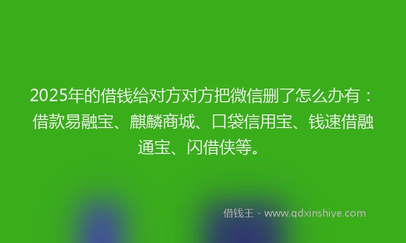 2025年的借钱给对方对方把微信删了怎么办有:借款易融宝、麒麟商城、口袋信用宝、钱速借融通宝、闪借侠等。