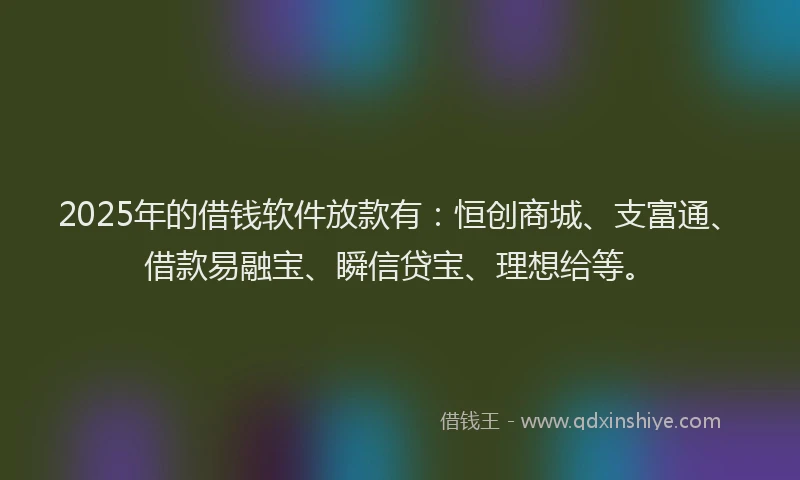 2025年的借钱软件放款有：恒创商城、支富通、借款易融宝、瞬信贷宝、理想给等。