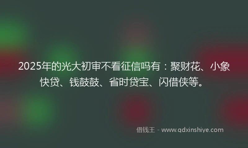 2025年的光大初审不看征信吗有：聚财花、小象快贷、钱鼓鼓、省时贷宝、闪借侠等。