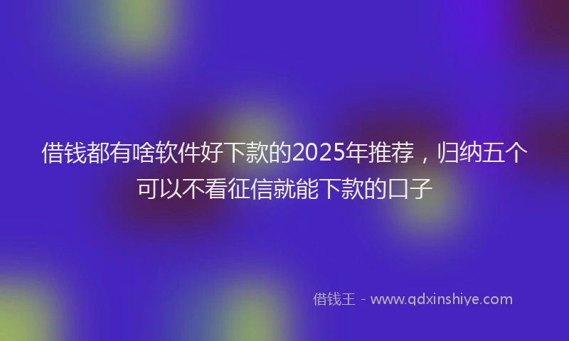 借钱都有啥软件好下款的2025年推荐，归纳五个可以不看征信就能下款的口子