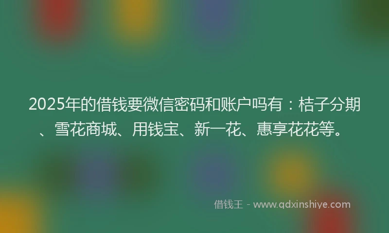 2025年的借钱要微信密码和账户吗有：桔子分期、雪花商城、用钱宝、新一花、惠享花花等。
