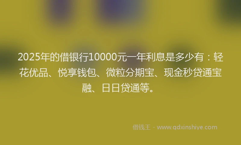 2025年的借银行10000元一年利息是多少有：轻花优品、悦享钱包、微粒分期宝、现金秒贷通宝融、日日贷通等。