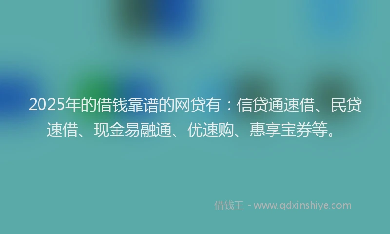 2025年的借钱靠谱的网贷有：信贷通速借、民贷速借、现金易融通、优速购、惠享宝券等。