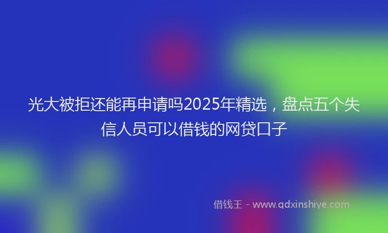 光大被拒还能再申请吗2025年精选，盘点五个失信人员可以借钱的网贷口子