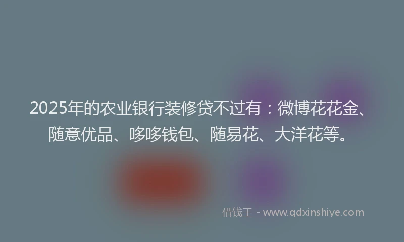 2025年的农业银行装修贷不过有:微博花花金、随意优品、哆哆钱包、随易花、大洋花等。