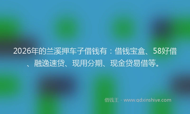 2026年的兰溪押车子借钱有:借钱宝盒、58好借、融逸速贷、现用分期、现金贷易借等。