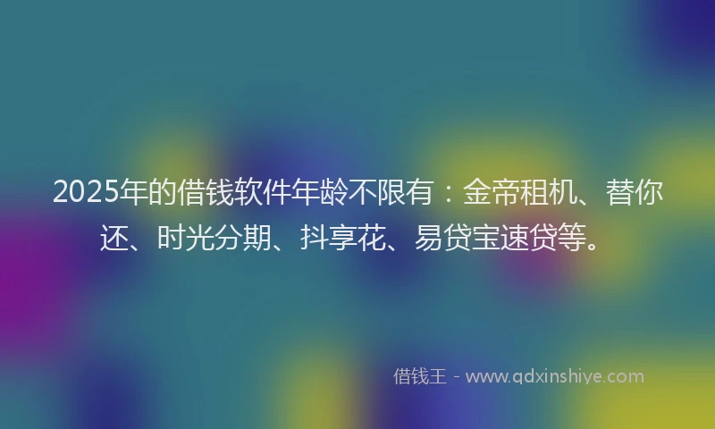 2025年的借钱软件年龄不限有：金帝租机、替你还、时光分期、抖享花、易贷宝速贷等。