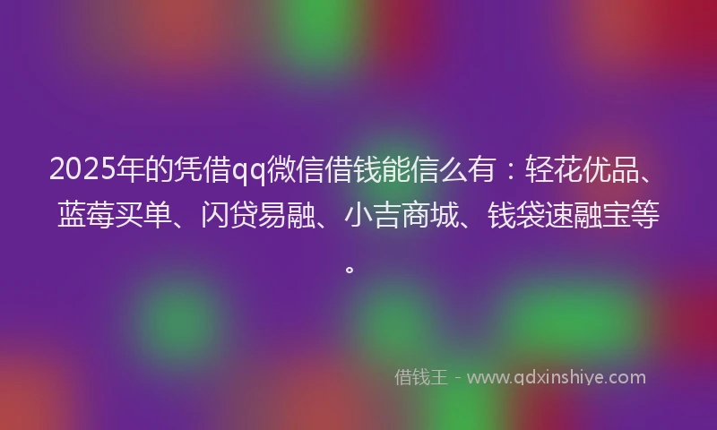 2025年的凭借qq微信借钱能信么有：轻花优品、蓝莓买单、闪贷易融、小吉商城、钱袋速融宝等。