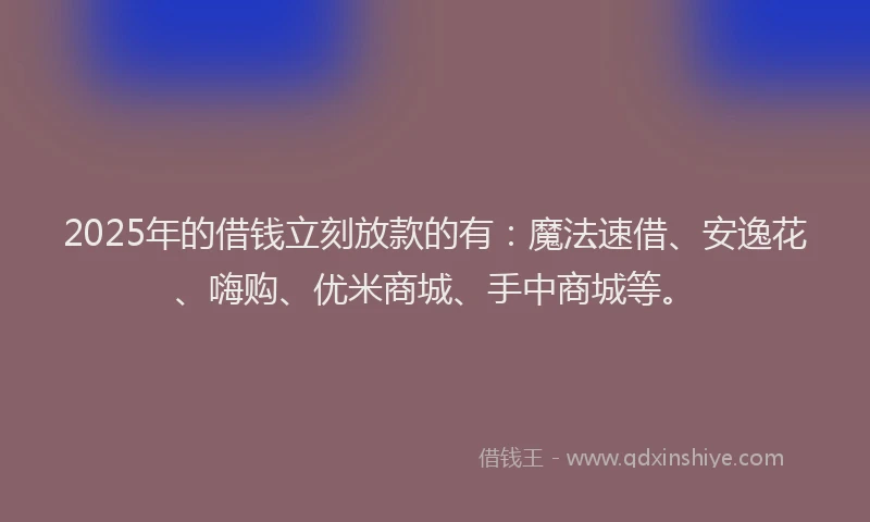 2025年的借钱立刻放款的有：魔法速借、安逸花、嗨购、优米商城、手中商城等。