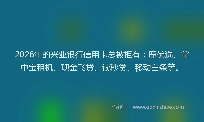 2026年的兴业银行信用卡总被拒有:鹿优选、掌中宝租机、现金飞贷、读秒贷、移动白条等。