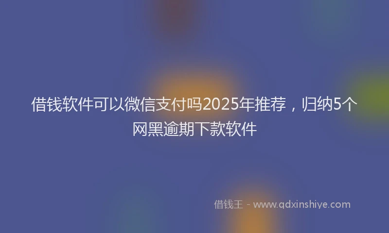 借钱软件可以微信支付吗2025年推荐，归纳5个网黑逾期下款软件