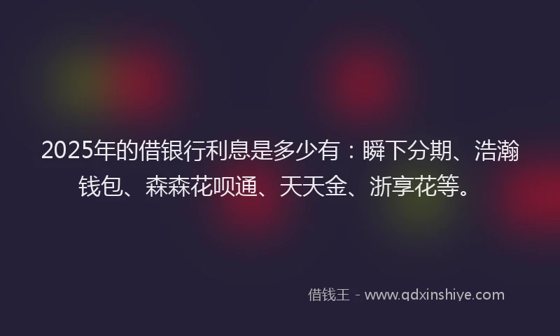 2025年的借银行利息是多少有：瞬下分期、浩瀚钱包、森森花呗通、天天金、浙享花等。