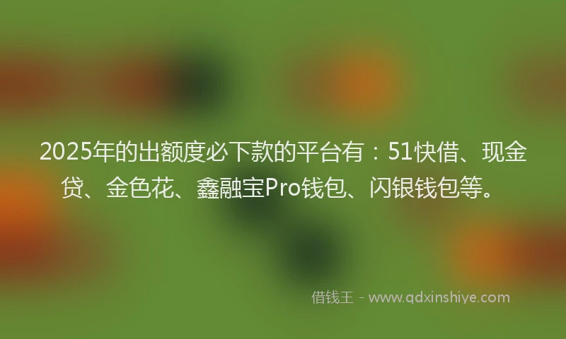2025年的出额度必下款的平台有：51快借、现金贷、金色花、鑫融宝Pro钱包、闪银钱包等。