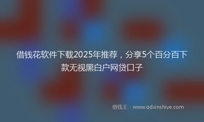 借钱花软件下载2025年推荐，分享5个百分百下款无视黑白户网贷口子