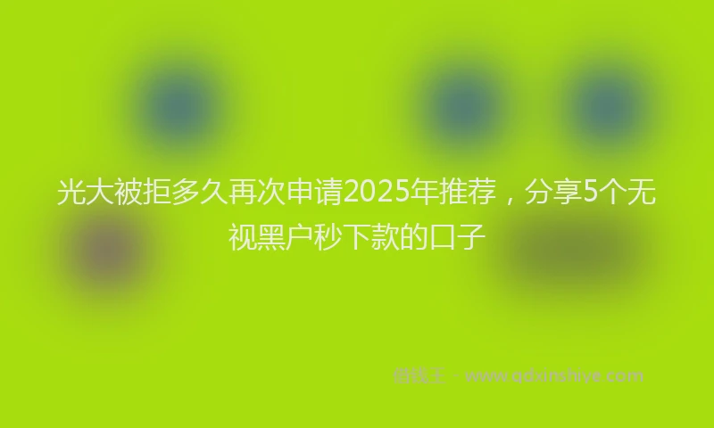 光大被拒多久再次申请2025年推荐，分享5个无视黑户秒下款的口子