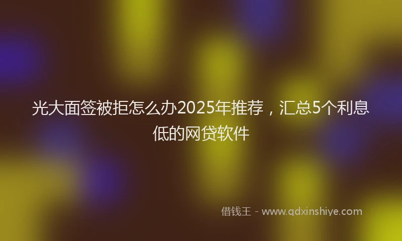光大面签被拒怎么办2025年推荐，汇总5个利息低的网贷软件