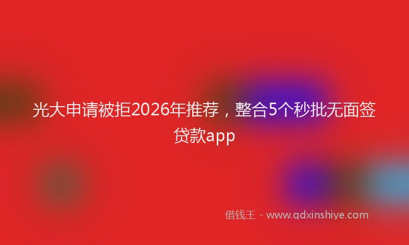 光大申请被拒2026年推荐,整合5个秒批无面签贷款app