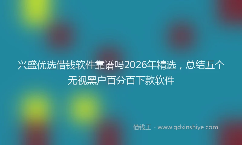 兴盛优选借钱软件靠谱吗2026年精选，总结五个无视黑户百分百下款软件
