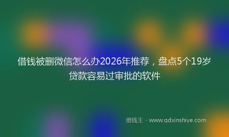 借钱被删微信怎么办2026年推荐，盘点5个19岁贷款容易过审批的软件