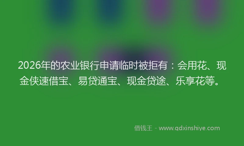 2026年的农业银行申请临时被拒有：会用花、现金侠速借宝、易贷通宝、现金贷途、乐享花等。