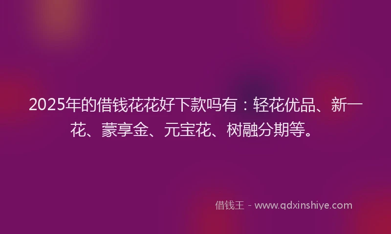 2025年的借钱花花好下款吗有:轻花优品、新一花、蒙享金、元宝花、树融分期等。
