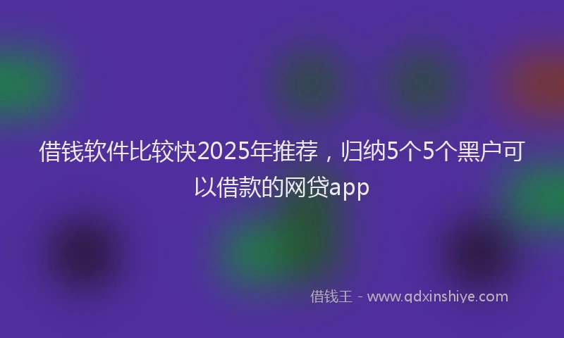 借钱软件比较快2025年推荐，归纳5个5个黑户可以借款的网贷app