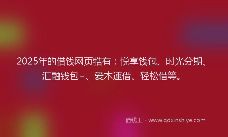 2025年的借钱网页牿有：悦享钱包、时光分期、汇融钱包+、爱木速借、轻松借等。