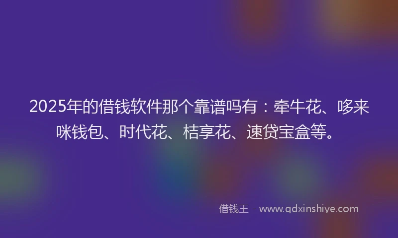 2025年的借钱软件那个靠谱吗有：牵牛花、哆来咪钱包、时代花、桔享花、速贷宝盒等。
