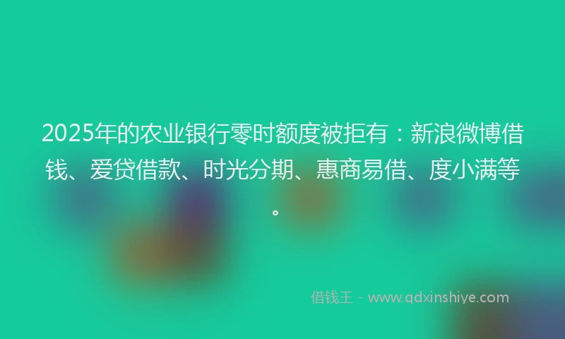 2025年的农业银行零时额度被拒有：新浪微博借钱、爱贷借款、时光分期、惠商易借、度小满等。