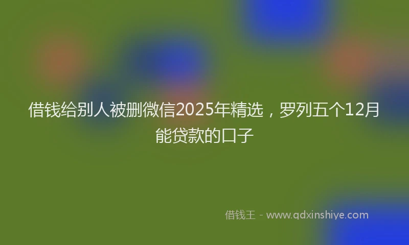 借钱给别人被删微信2025年精选，罗列五个12月能贷款的口子
