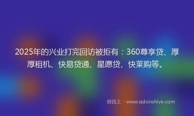 2025年的兴业打完回访被拒有:360尊享贷、厚厚租机、快易贷通、星愿贷、快莱购等。