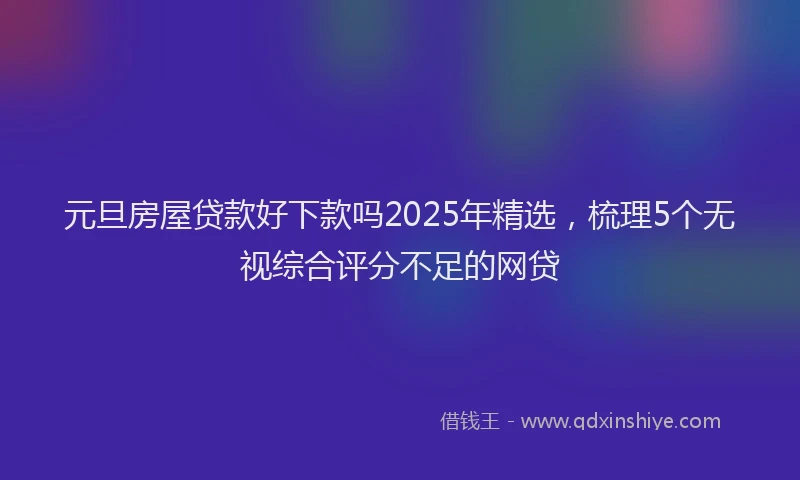元旦房屋贷款好下款吗2025年精选，梳理5个无视综合评分不足的网贷