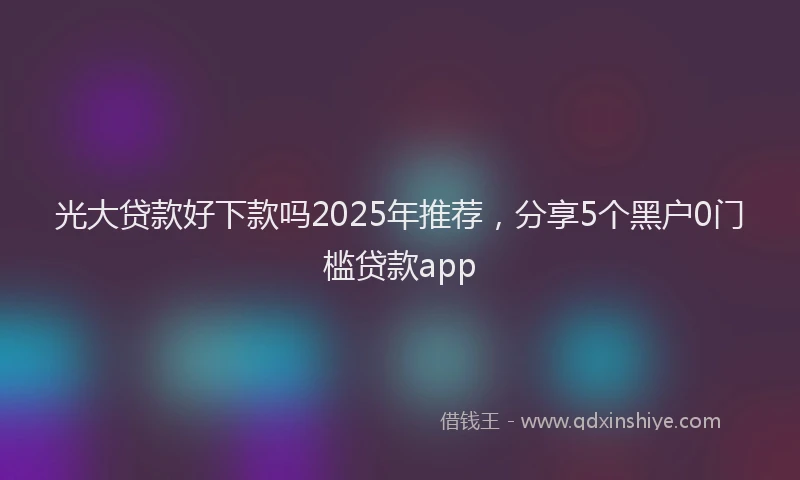 光大贷款好下款吗2025年推荐，分享5个黑户0门槛贷款app