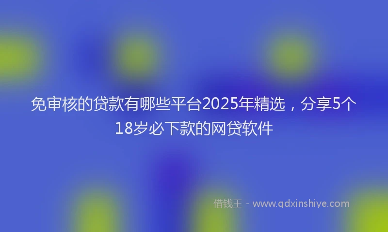 免审核的贷款有哪些平台2025年精选,分享5个18岁必下款的网贷软件