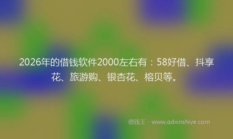 2026年的借钱软件2000左右有:58好借、抖享花、旅游购、银杏花、榕贝等。